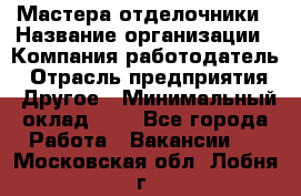 Мастера-отделочники › Название организации ­ Компания-работодатель › Отрасль предприятия ­ Другое › Минимальный оклад ­ 1 - Все города Работа » Вакансии   . Московская обл.,Лобня г.